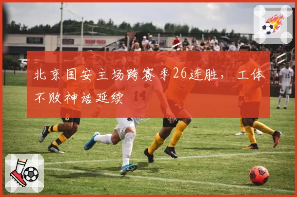 北京国安主场跨赛季26连胜，工体不败神话延续
