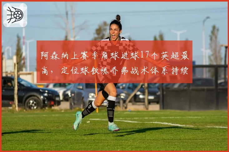 阿森纳上赛季角球进球17个英超最高，定位球教练乔弗战术体系持续优化