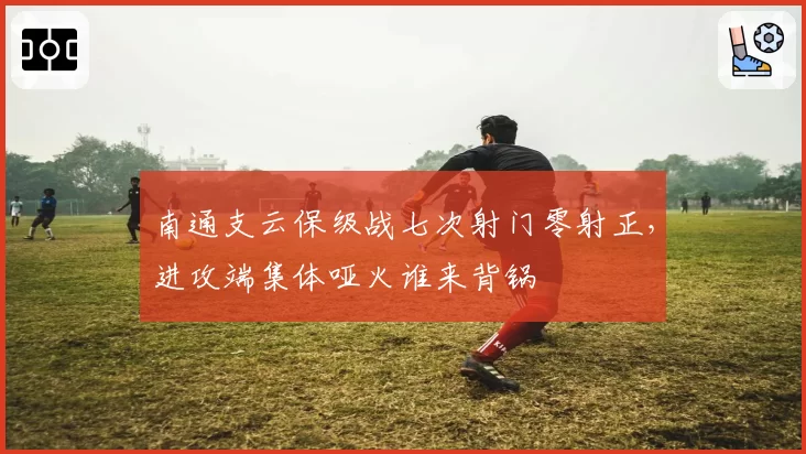 南通支云保级战七次射门零射正，进攻端集体哑火谁来背锅