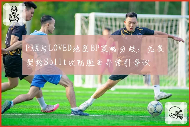 PRX与LOVED地图BP策略分歧，无畏契约Split攻防胜率异常引争议