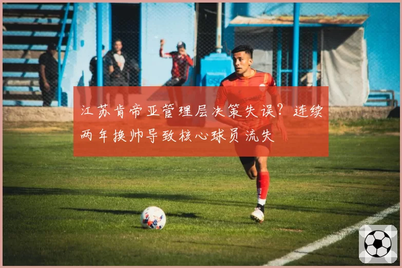 江苏肯帝亚管理层决策失误？连续两年换帅导致核心球员流失