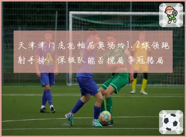 天津津门虎孔帕尼奥场均1.2球领跑射手榜，保级队能否搅局争冠格局？