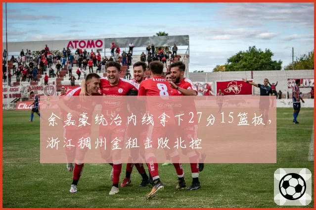 余嘉豪统治内线拿下27分15篮板,浙江稠州金租击败北控
