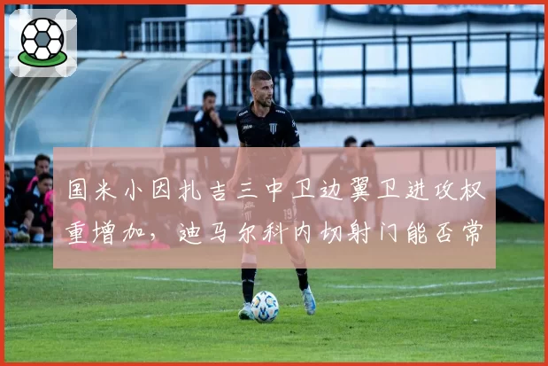 国米小因扎吉三中卫边翼卫进攻权重增加，迪马尔科内切射门能否常态化？