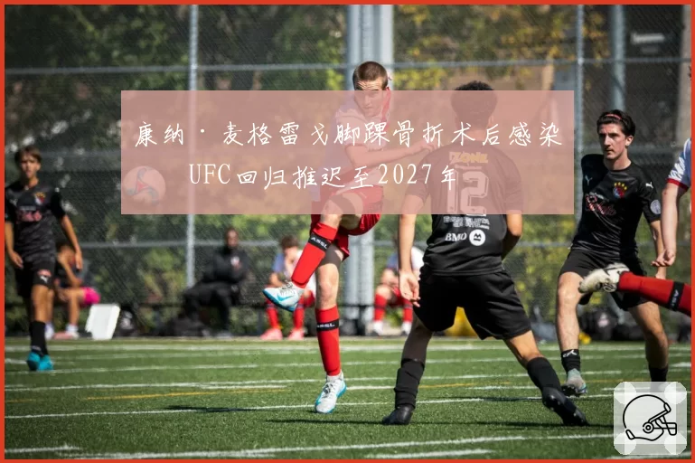 康纳·麦格雷戈脚踝骨折术后感染，UFC回归推迟至2027年