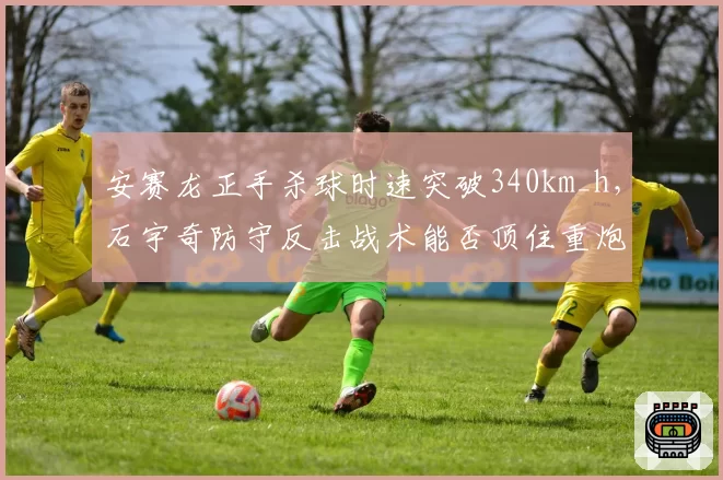 安赛龙正手杀球时速突破340km_h，石宇奇防守反击战术能否顶住重炮？