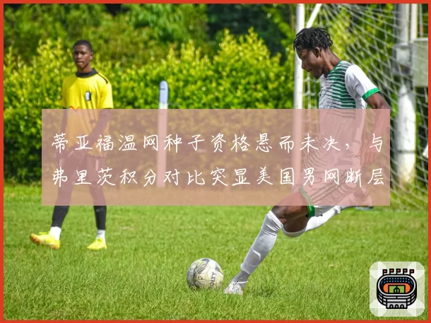 蒂亚福温网种子资格悬而未决，与弗里茨积分对比突显美国男网断层危机