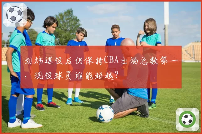 刘炜退役后仍保持CBA出场总数第一，现役球员谁能超越？