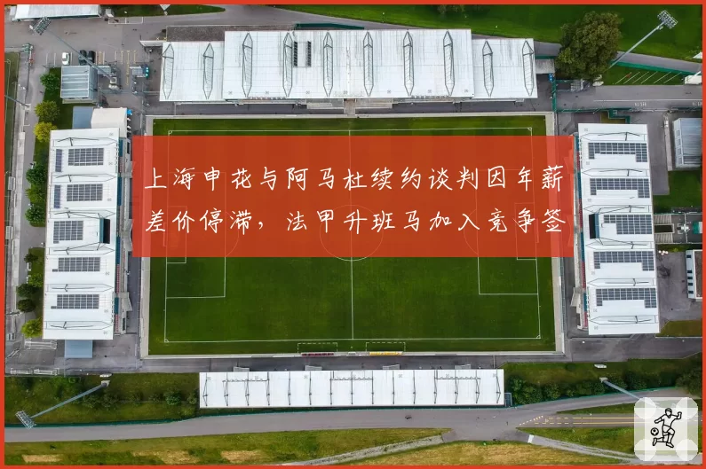 上海申花与阿马杜续约谈判因年薪差价停滞，法甲升班马加入竞争签后腰