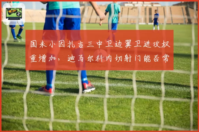 国米小因扎吉三中卫边翼卫进攻权重增加，迪马尔科内切射门能否常态化？