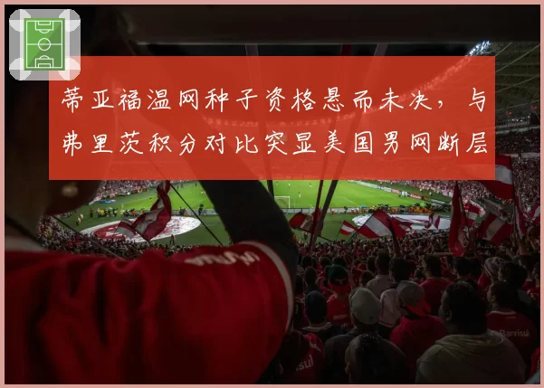 蒂亚福温网种子资格悬而未决，与弗里茨积分对比突显美国男网断层危机