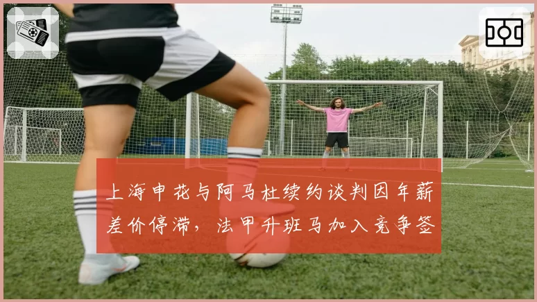 上海申花与阿马杜续约谈判因年薪差价停滞，法甲升班马加入竞争签后腰
