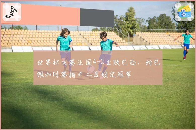 世界杯决赛法国4-2击败巴西，姆巴佩加时赛梅开二度锁定冠军