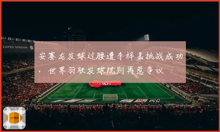 安赛龙发球过腰遭李梓嘉挑战成功,世界羽联发球规则再惹争议