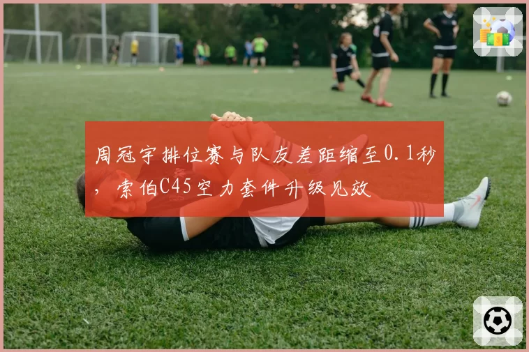 周冠宇排位赛与队友差距缩至0.1秒，索伯C45空力套件升级见效