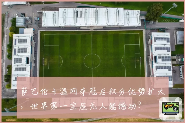 萨巴伦卡温网夺冠后积分优势扩大，世界第一宝座无人能撼动？