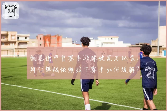 凯恩德甲首赛季38球破莱万纪录，拜仁锋线依赖症下赛季如何缓解？