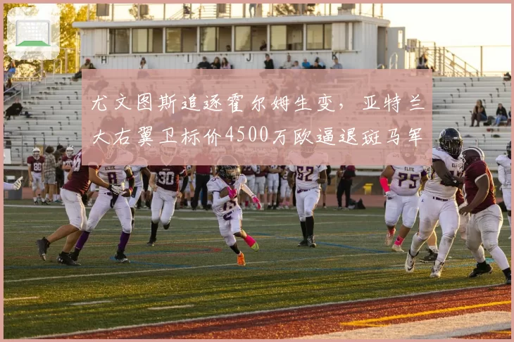尤文图斯追逐霍尔姆生变，亚特兰大右翼卫标价4500万欧逼退斑马军