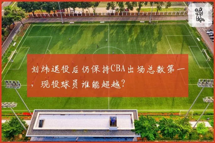 刘炜退役后仍保持CBA出场总数第一，现役球员谁能超越？