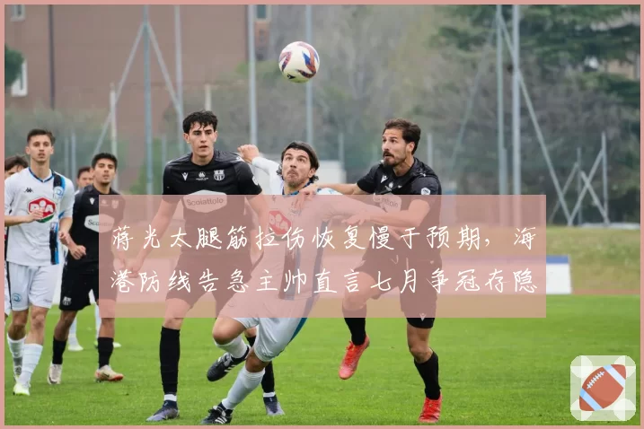 蒋光太腿筋拉伤恢复慢于预期，海港防线告急主帅直言七月争冠存隐患