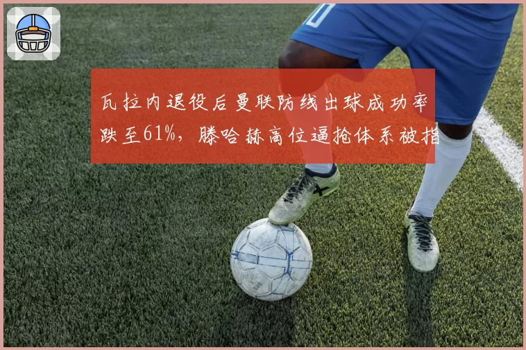 瓦拉内退役后曼联防线出球成功率跌至61%，滕哈赫高位逼抢体系被指缺少出球核心__br_