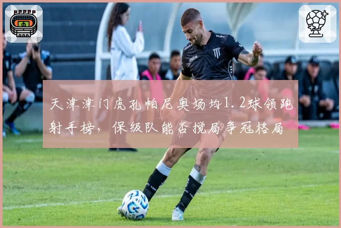 天津津门虎孔帕尼奥场均1.2球领跑射手榜，保级队能否搅局争冠格局？