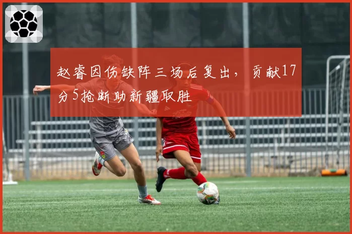 赵睿因伤缺阵三场后复出,贡献17分5抢断助新疆取胜
