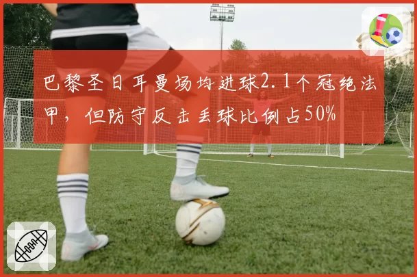巴黎圣日耳曼场均进球2.1个冠绝法甲，但防守反击丢球比例占50%